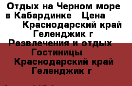 Отдых на Черном море в Кабардинке › Цена ­ 1 800 - Краснодарский край, Геленджик г. Развлечения и отдых » Гостиницы   . Краснодарский край,Геленджик г.